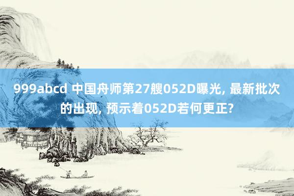 999abcd 中国舟师第27艘052D曝光, 最新批次的出现, 预示着052D若何更正?