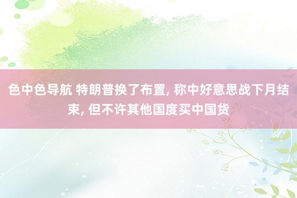 色中色导航 特朗普换了布置, 称中好意思战下月结束, 但不许其他国度买中国货