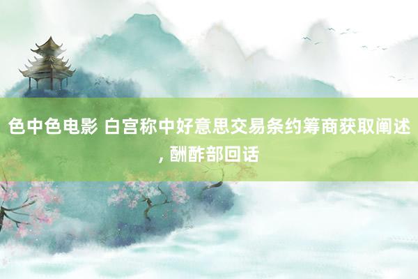 色中色电影 白宫称中好意思交易条约筹商获取阐述, 酬酢部回话