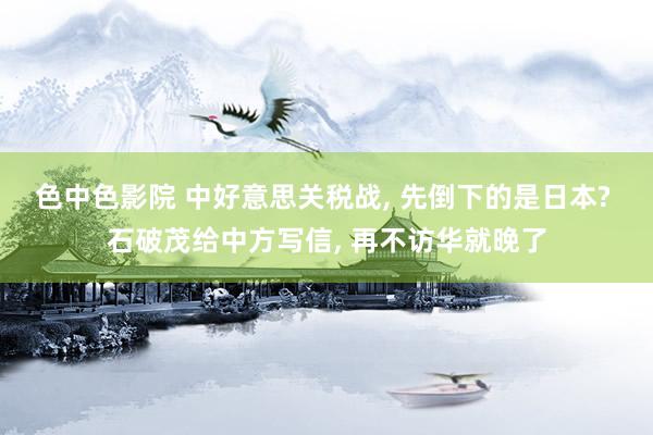 色中色影院 中好意思关税战, 先倒下的是日本? 石破茂给中方写信, 再不访华就晚了