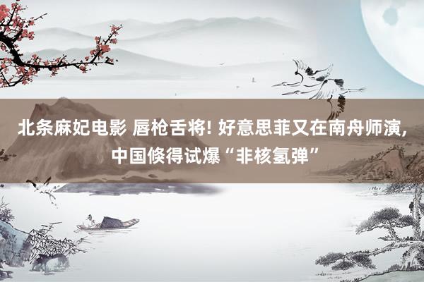 北条麻妃电影 唇枪舌将! 好意思菲又在南舟师演, 中国倏得试爆“非核氢弹”