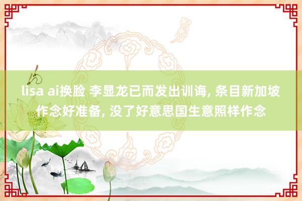 lisa ai换脸 李显龙已而发出训诲, 条目新加坡作念好准备, 没了好意思国生意照样作念