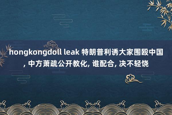 hongkongdoll leak 特朗普利诱大家围殴中国, 中方萧疏公开教化, 谁配合, 决不轻饶