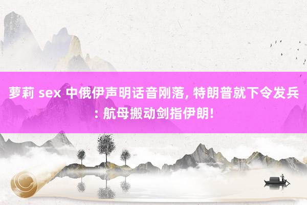 萝莉 sex 中俄伊声明话音刚落, 特朗普就下令发兵: 航母搬动剑指伊朗!