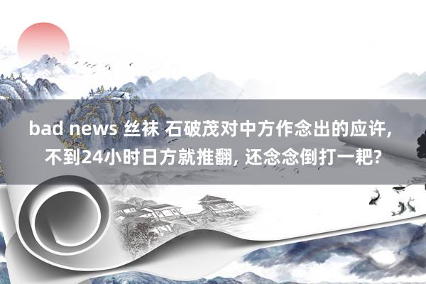 bad news 丝袜 石破茂对中方作念出的应许, 不到24小时日方就推翻, 还念念倒打一耙?