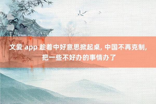 文爱 app 趁着中好意思掀起桌, 中国不再克制, 把一些不好办的事情办了