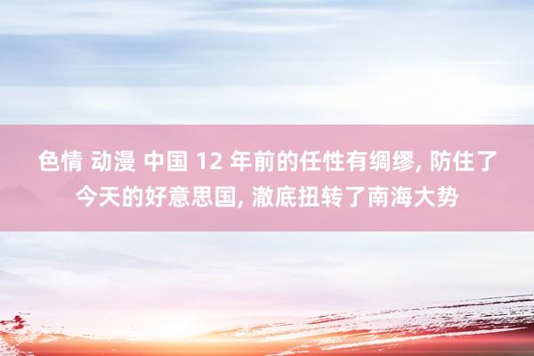 色情 动漫 中国 12 年前的任性有绸缪, 防住了今天的好意思国, 澈底扭转了南海大势