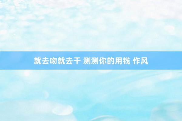 就去吻就去干 测测你的用钱 作风