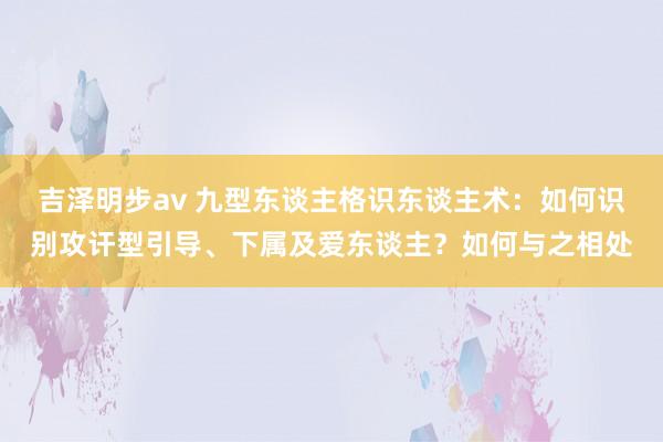 吉泽明步av 九型东谈主格识东谈主术:如何识别攻讦型引导、下属及爱东谈主?如何与之相处