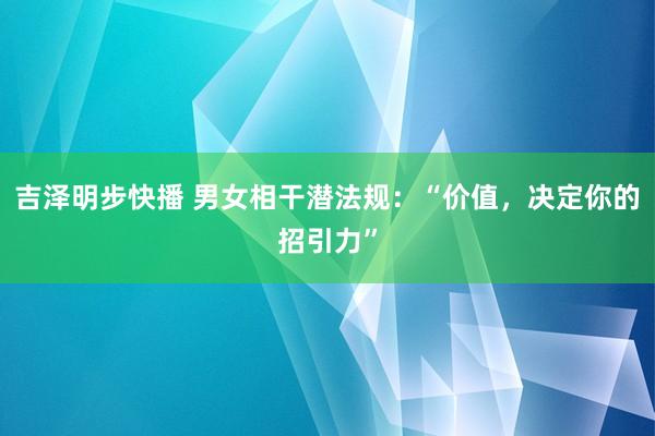 吉泽明步快播 男女相干潜法规：“价值，决定你的招引力”