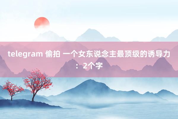 telegram 偷拍 一个女东说念主最顶级的诱导力:2个字