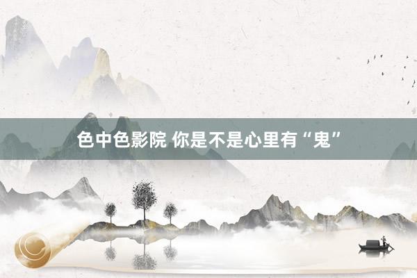 色中色影院 你是不是心里有“鬼”