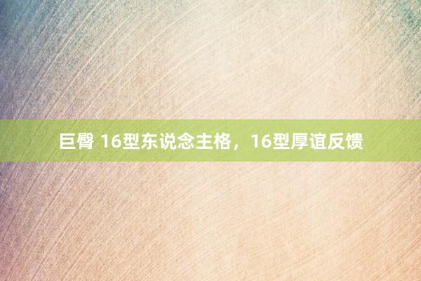 巨臀 16型东说念主格,16型厚谊反馈
