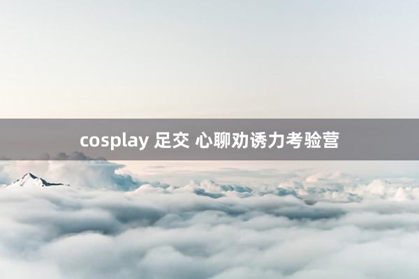 cosplay 足交 心聊劝诱力考验营