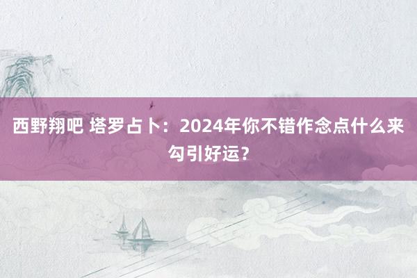 西野翔吧 塔罗占卜:2024年你不错作念点什么来勾引好运?