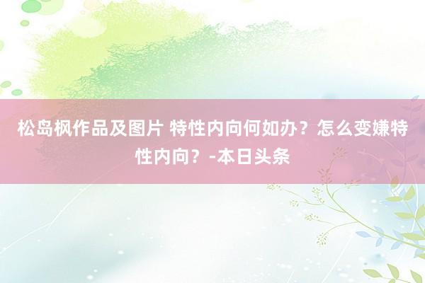 松岛枫作品及图片 特性内向何如办?怎么变嫌特性内向?-本日头条