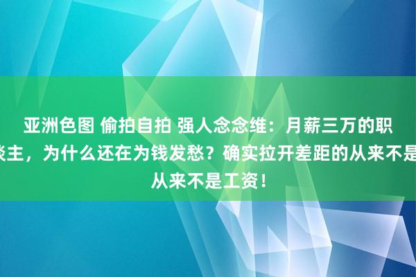 亚洲色图 偷拍自拍 强人念念维:月薪三万的职场东谈主,为什么还在为钱发愁?确实拉开差距的从来不是工资!