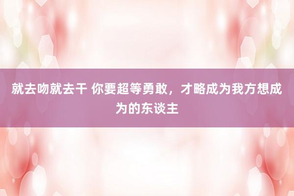 就去吻就去干 你要超等勇敢,才略成为我方想成为的东谈主