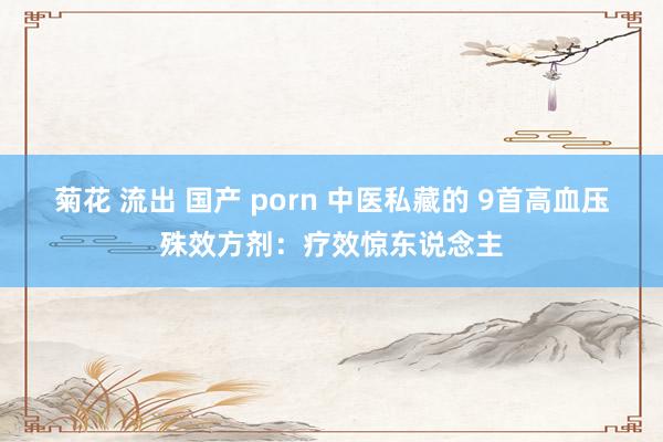 菊花 流出 国产 porn 中医私藏的 9首高血压殊效方剂:疗效惊东说念主