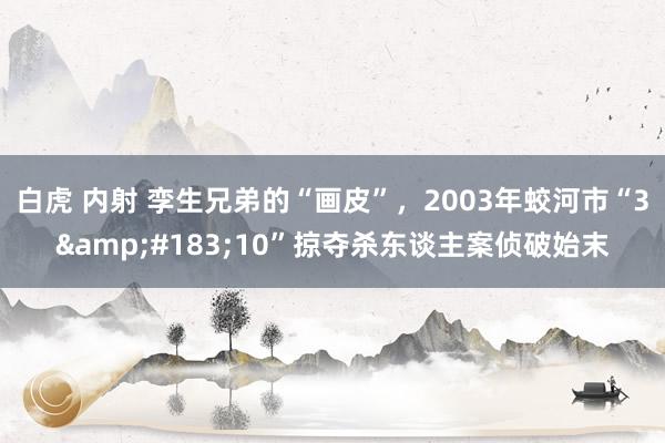 白虎 内射 孪生兄弟的“画皮”,2003年蛟河市“3·10”掠夺杀东谈主案侦破始末