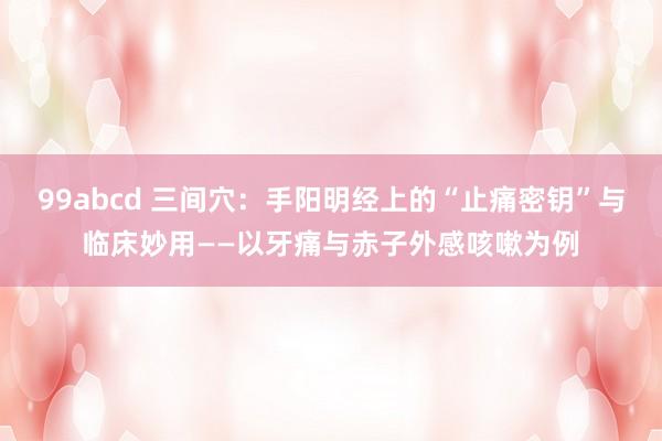 99abcd 三间穴:手阳明经上的“止痛密钥”与临床妙用——以牙痛与赤子外感咳嗽为例