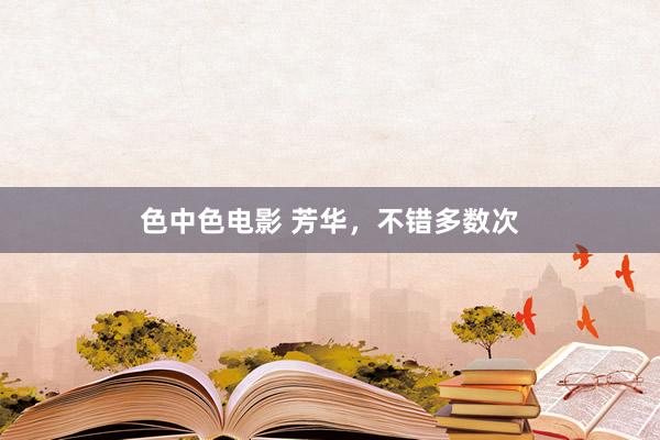 色中色电影 芳华，不错多数次