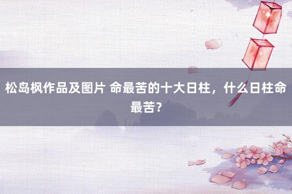 松岛枫作品及图片 命最苦的十大日柱，什么日柱命最苦？