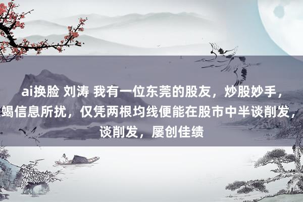 ai换脸 刘涛 我有一位东莞的股友，炒股妙手，从不被衰竭信息所扰，仅凭两根均线便能在股市中半谈削发，屡创佳绩