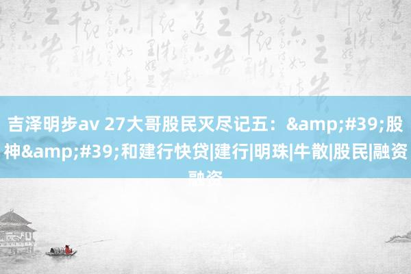 吉泽明步av 27大哥股民灭尽记五:'股神'和建行快贷|建行|明珠|牛散|股民|融资