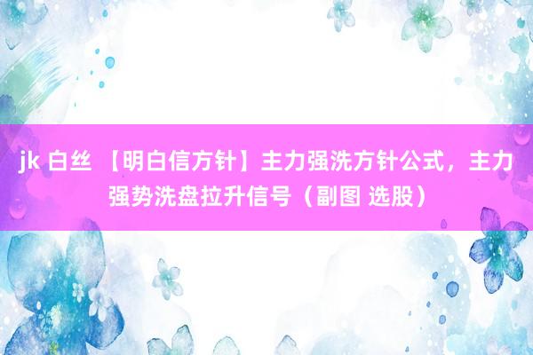 jk 白丝 【明白信方针】主力强洗方针公式,主力强势洗盘拉升信号(副图 选股)