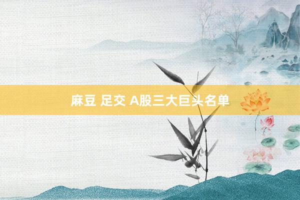 麻豆 足交 A股三大巨头名单