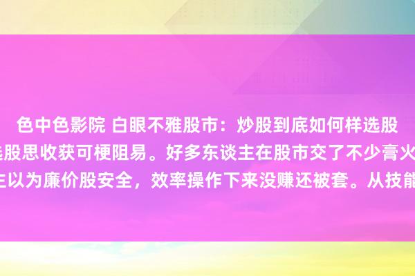 色中色影院 白眼不雅股市：炒股到底如何样选股，才略赚到钱呢 炒股选股思收获可梗阻易。好多东谈主在股市交了不少膏火也没请问。有东谈主以为廉价股安全，效率操作下来没赚还被套。从技能面看，K线图选股可找底部放量、中永远均线...