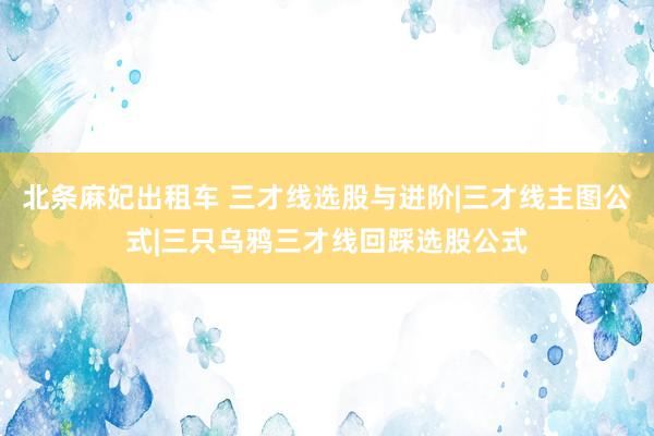 北条麻妃出租车 三才线选股与进阶|三才线主图公式|三只乌鸦三才线回踩选股公式
