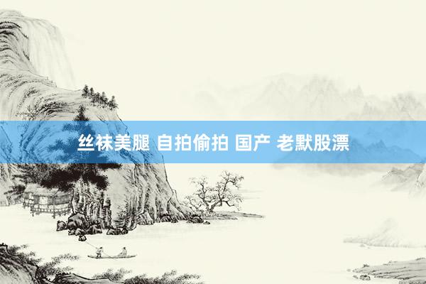 丝袜美腿 自拍偷拍 国产 老默股漂
