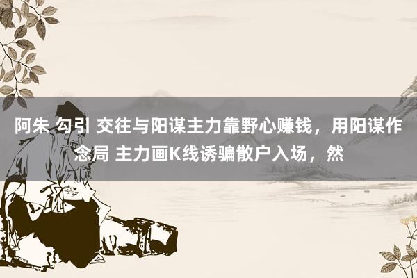 阿朱 勾引 交往与阳谋主力靠野心赚钱，用阳谋作念局 主力画K线诱骗散户入场，然