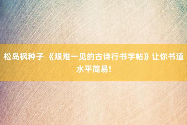 松岛枫种子 《艰难一见的古诗行书字帖》让你书道水平简易!