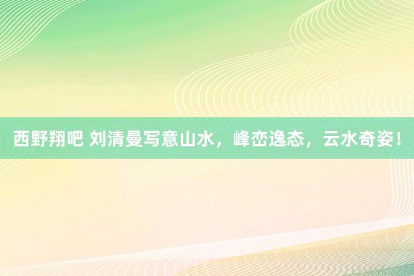 西野翔吧 刘清曼写意山水，峰峦逸态，云水奇姿！
