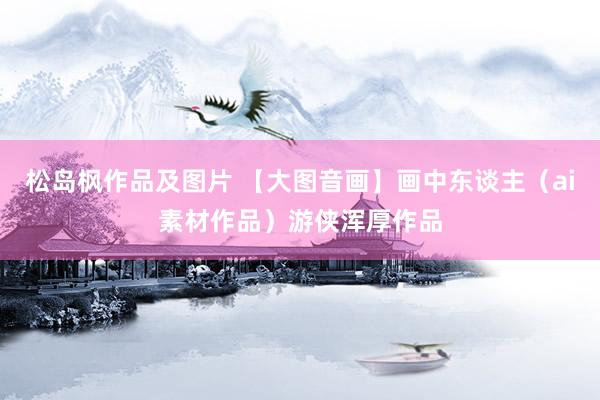 松岛枫作品及图片 【大图音画】画中东谈主（ai素材作品）游侠浑厚作品